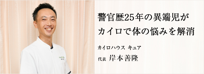 警官歴25年の異端児が　カイロで体の悩みを解消
カイロハウス キュア 代表 岸本善隆