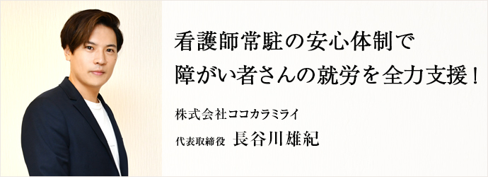 看護師常駐の安心体制で　障がい者さんの就労を全力支援！
株式会社ココカラミライ 代表取締役 長谷川雄紀