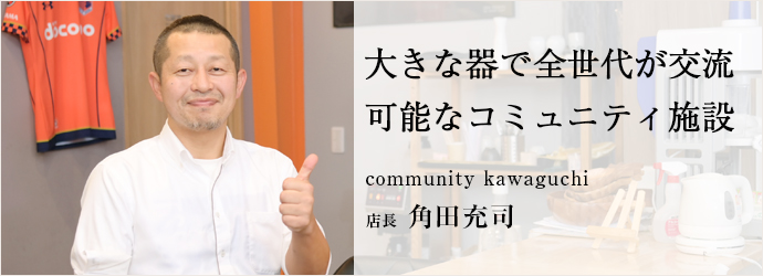 大きな器で全世代が交流　可能なコミュニティ施設
community kawaguchi 店長 角田充司