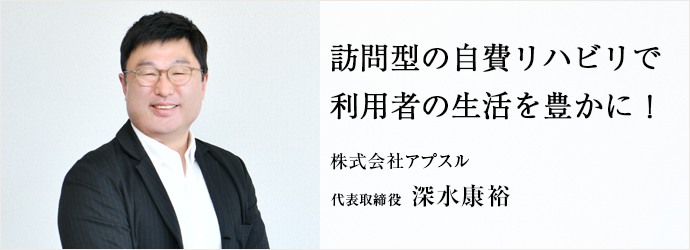 訪問型の自費リハビリで　利用者の生活を豊かに！
株式会社アプスル 代表取締役 深水康裕