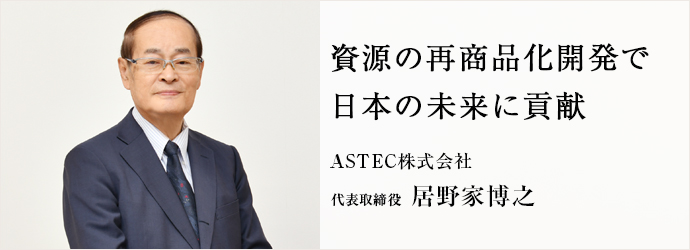 資源の再商品化開発で　日本の未来に貢献
ASTEC株式会社 代表取締役 居野家博之