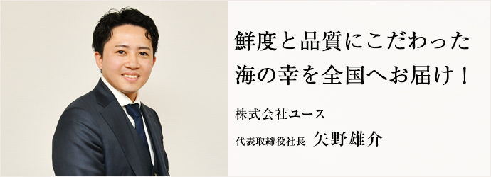 鮮度と品質にこだわった　海の幸を全国へお届け！
株式会社ユース 代表取締役社長 矢野雄介