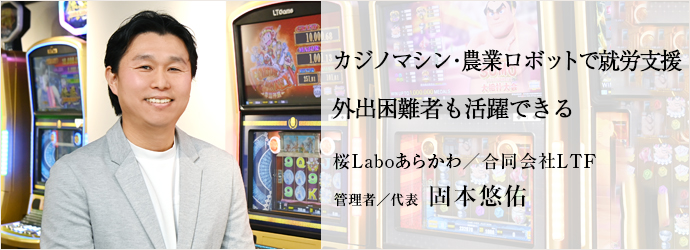 カジノマシン・農業ロボットで就労支援　外出困難者も活躍できる
桜Laboあらかわ／合同会社LTF 管理者／代表 固本悠佑